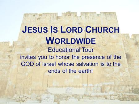 J ESUS I S L ORD C HURCH W ORLDWIDE Educational Tour invites you to honor the presence of the GOD of Israel whose salvation is to the ends of the earth!