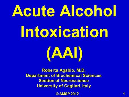 Roberta Agabio, M.D. Department of Biochemical Sciences Section of Neuroscience University of Cagliari, Italy Acute Alcohol Intoxication (AAI) © AMSP 2012.