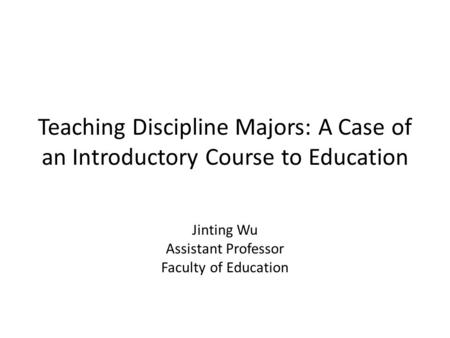 Teaching Discipline Majors: A Case of an Introductory Course to Education Jinting Wu Assistant Professor Faculty of Education.