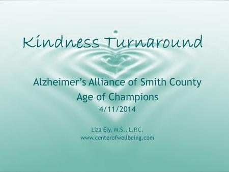 Kindness Turnaround Alzheimer’s Alliance of Smith County Age of Champions 4/11/2014 Liza Ely, M.S., L.P.C. www.centerofwellbeing.com.