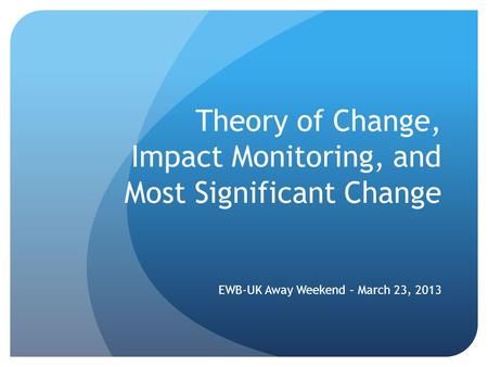 Theory of Change, Impact Monitoring, and Most Significant Change EWB-UK Away Weekend – March 23, 2013.