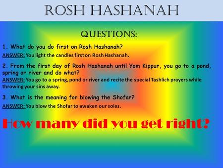 Rosh Hashanah Questions: 1. What do you do first on Rosh Hashanah? ANSWER: You light the candles first on Rosh Hashanah. 2. From the first day of Rosh.