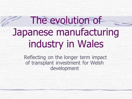 The evolution of Japanese manufacturing industry in Wales Reflecting on the longer term impact of transplant investment for Welsh development.