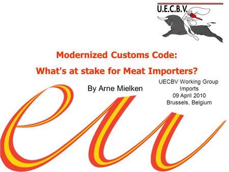 By Arne Mielken UECBV Working Group Imports 09 April 2010 Brussels, Belgium Modernized Customs Code: What's at stake for Meat Importers?