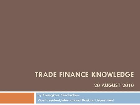 TRADE FINANCE KNOWLEDGE 20 AUGUST 2010 By Kreingkrai Kerdkrokeo Vice President, International Banking Department.