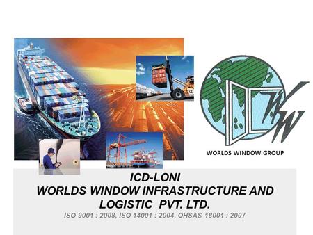 ICD-LONI WORLDS WINDOW INFRASTRUCTURE AND LOGISTIC PVT. LTD. ISO 9001 : 2008, ISO 14001 : 2004, OHSAS 18001 : 2007 WORLDS WINDOW GROUP.