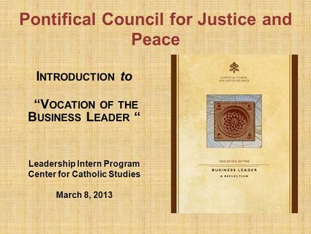 Pontifical Council for Justice and Peace I NTRODUCTION to “V OCATION OF THE B USINESS L EADER “ Leadership Intern Program Center for Catholic Studies March.