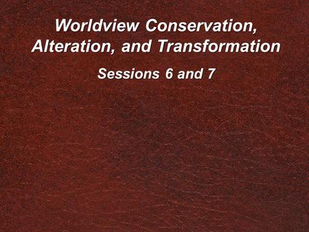 Worldview Conservation, Alteration, and Transformation Sessions 6 and 7.