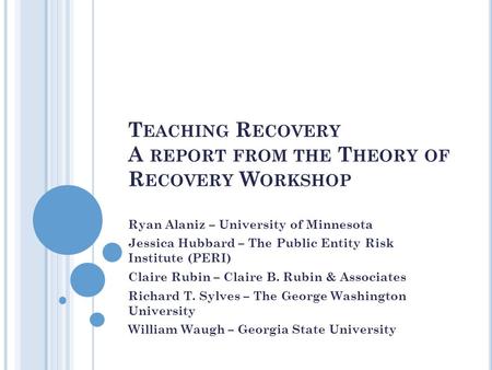 T EACHING R ECOVERY A REPORT FROM THE T HEORY OF R ECOVERY W ORKSHOP Ryan Alaniz – University of Minnesota Jessica Hubbard – The Public Entity Risk Institute.