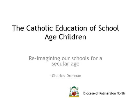 Diocese of Palmerston North The Catholic Education of School Age Children Re-imagining our schools for a secular age +Charles Drennan.