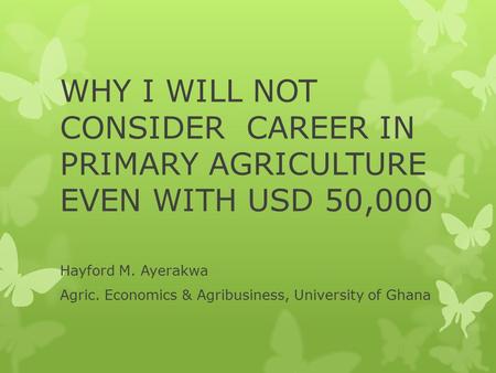 WHY I WILL NOT CONSIDER CAREER IN PRIMARY AGRICULTURE EVEN WITH USD 50,000 Hayford M. Ayerakwa Agric. Economics & Agribusiness, University of Ghana.