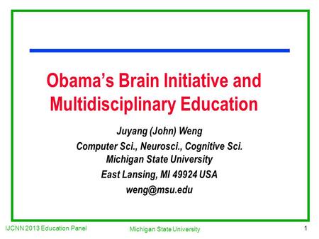 IJCNN 2013 Education Panel 1 Michigan State University Obama’s Brain Initiative and Multidisciplinary Education Juyang (John) Weng Computer Sci., Neurosci.,