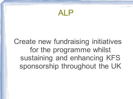 ALP Create new fundraising initiatives for the programme whilst sustaining and enhancing KFS sponsorship throughout the UK.