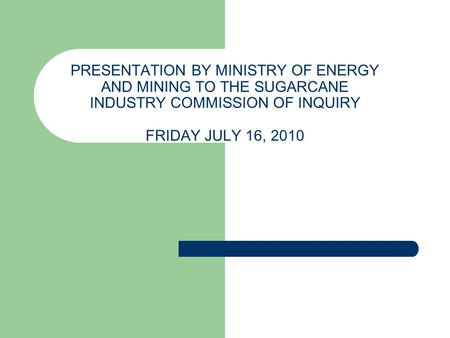 PRESENTATION BY MINISTRY OF ENERGY AND MINING TO THE SUGARCANE INDUSTRY COMMISSION OF INQUIRY FRIDAY JULY 16, 2010.