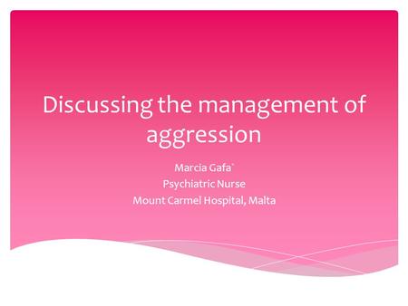 Discussing the management of aggression Marcia Gafa` Psychiatric Nurse Mount Carmel Hospital, Malta.