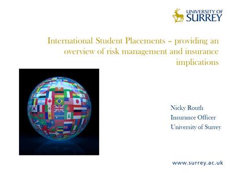 International Student Placements – providing an overview of risk management and insurance implications Nicky Routh Insurance Officer University of Surrey.