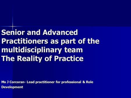 Senior and Advanced Practitioners as part of the multidisciplinary team The Reality of Practice Ms J Corcoran- Lead practitioner for professional & Role.