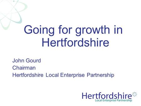 Going for growth in Hertfordshire John Gourd Chairman Hertfordshire Local Enterprise Partnership.