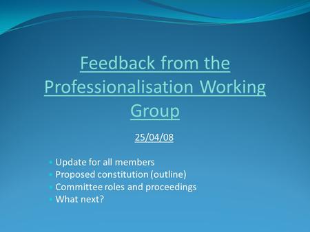 Feedback from the Professionalisation Working Group 25/04/08 Update for all members Proposed constitution (outline) Committee roles and proceedings What.