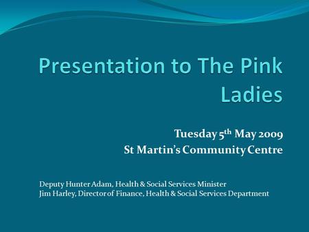 Tuesday 5 th May 2009 St Martin’s Community Centre Deputy Hunter Adam, Health & Social Services Minister Jim Harley, Director of Finance, Health & Social.