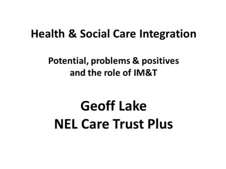 Health & Social Care Integration Potential, problems & positives and the role of IM&T Geoff Lake NEL Care Trust Plus.