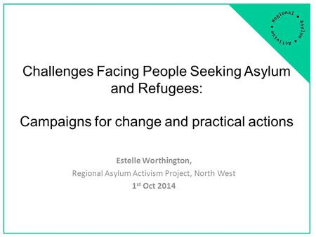 Challenges Facing People Seeking Asylum and Refugees: Campaigns for change and practical actions Estelle Worthington, Regional Asylum Activism Project,