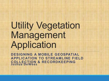 Utility Vegetation Management Application DESIGNING A MOBILE GEOSPATIAL APPLICATION TO STREAMLINE FIELD COLLECTION & RECORDKEEPING Joshua DeWees.