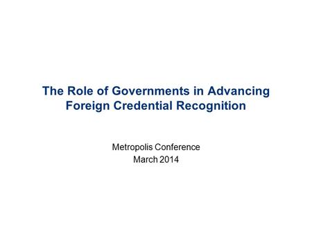 The Role of Governments in Advancing Foreign Credential Recognition Metropolis Conference March 2014.