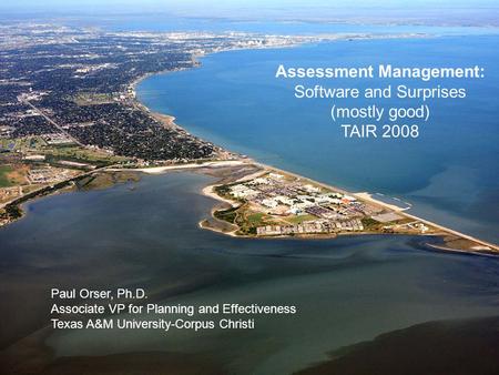 Assessment Management: Software and Surprises (mostly good) TAIR 2008 Paul Orser, Ph.D. Associate VP for Planning and Effectiveness Texas A&M University-Corpus.