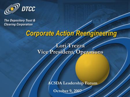 Corporate Action Reengineering Lori Trezza Vice President, Operations ACSDA Leadership Forum October 9, 2007.