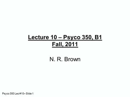 Psyco 350 Lec #10– Slide 1 Lecture 10 – Psyco 350, B1 Fall, 2011 N. R. Brown.