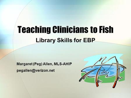 Teaching Clinicians to Fish Library Skills for EBP Margaret (Peg) Allen, MLS-AHIP