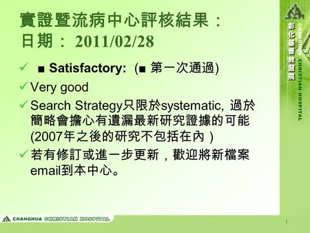 1 實證暨流病中心評核結果： 日期： 2011/02/28 ■ Satisfactory: (■ 第一次通過 ) Very good Search Strategy 只限於 systematic, 過於 簡略會擔心有遺漏最新研究證據的可能 (2007 年之後的研究不包括在內） 若有修訂或進一步更新，歡迎將新檔案.