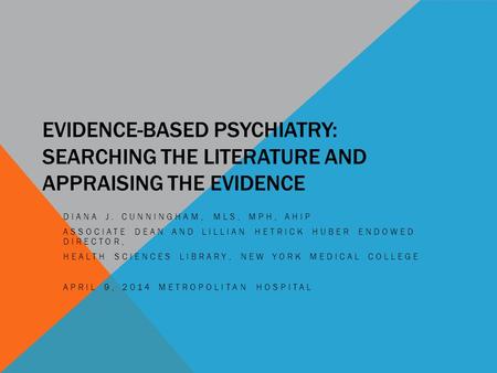 EVIDENCE-BASED PSYCHIATRY: SEARCHING THE LITERATURE AND APPRAISING THE EVIDENCE DIANA J. CUNNINGHAM, MLS, MPH, AHIP ASSOCIATE DEAN AND LILLIAN HETRICK.