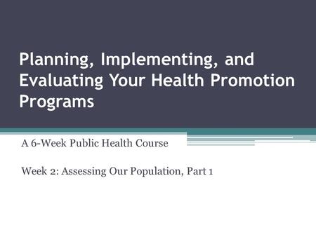 Planning, Implementing, and Evaluating Your Health Promotion Programs A 6-Week Public Health Course Week 2: Assessing Our Population, Part 1.