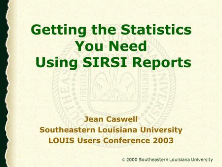 © 2000 Southeastern Louisiana University Getting the Statistics You Need Using SIRSI Reports Jean Caswell Southeastern Louisiana University LOUIS Users.