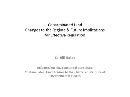 Contaminated Land Changes to the Regime & Future Implications for Effective Regulation Dr Bill Baker Independent Environmental Consultant Contaminated.