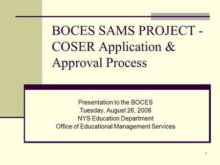 1 BOCES SAMS PROJECT - COSER Application & Approval Process Presentation to the BOCES Tuesday, August 26, 2008 NYS Education Department Office of Educational.