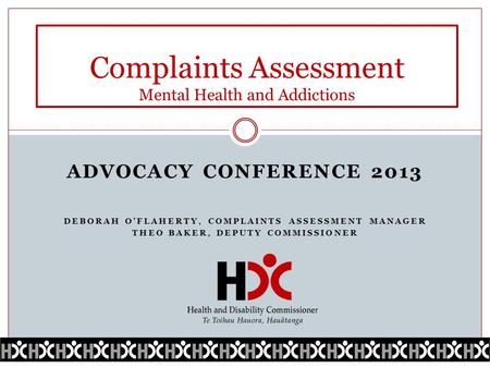 ADVOCACY CONFERENCE 2013 DEBORAH O’FLAHERTY, COMPLAINTS ASSESSMENT MANAGER THEO BAKER, DEPUTY COMMISSIONER Complaints Assessment Mental Health and Addictions.