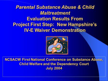 Parental Substance Abuse & Child Maltreatment Evaluation Results From Project First Step: New Hampshire’s IV-E Waiver Demonstration NCSACW First National.