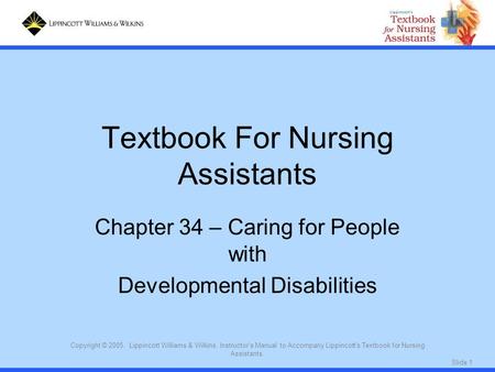 Slide 1 Copyright © 2005. Lippincott Williams & Wilkins. Instructor's Manual to Accompany Lippincott's Textbook for Nursing Assistants. Textbook For Nursing.