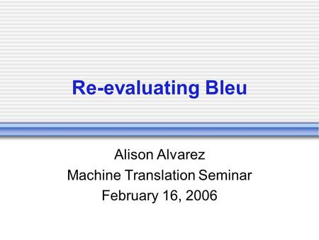 Re-evaluating Bleu Alison Alvarez Machine Translation Seminar February 16, 2006.