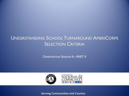 Serving Communities and Country U NDERSTANDING S CHOOL T URNAROUND A MERI C ORPS S ELECTION C RITERIA O RIENTATION S ESSION II—PART II.