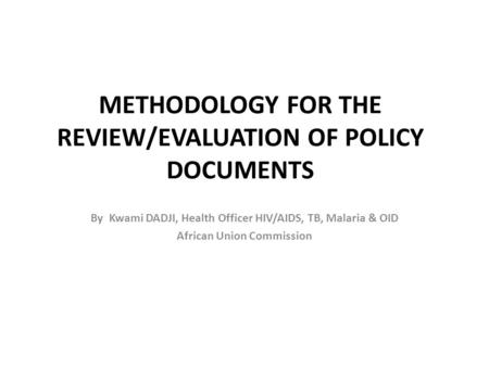 METHODOLOGY FOR THE REVIEW/EVALUATION OF POLICY DOCUMENTS By Kwami DADJI, Health Officer HIV/AIDS, TB, Malaria & OID African Union Commission.