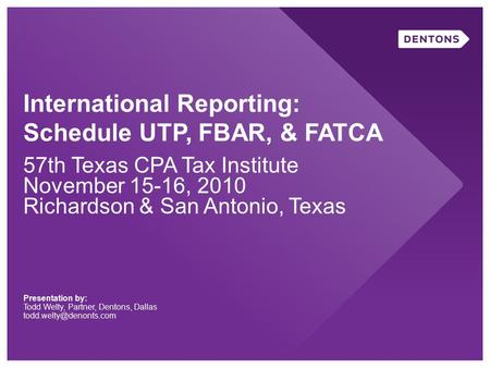 International Reporting: Schedule UTP, FBAR, & FATCA 57th Texas CPA Tax Institute November 15-16, 2010 Richardson & San Antonio, Texas Presentation by: