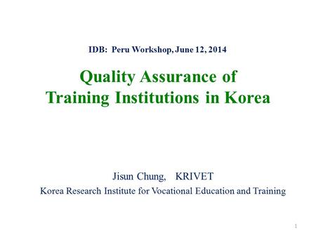 IDB: Peru Workshop, June 12, 2014 Quality Assurance of Training Institutions in Korea Jisun Chung, KRIVET Korea Research Institute for Vocational Education.