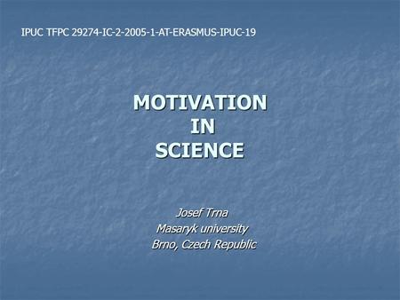 MOTIVATION IN SCIENCE Josef Trna Masaryk university Brno, Czech Republic Brno, Czech Republic IPUC TFPC 29274-IC-2-2005-1-AT-ERASMUS-IPUC-19.