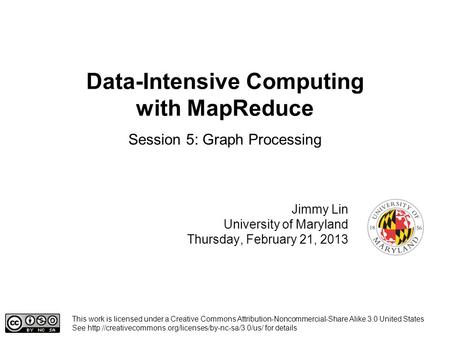 Data-Intensive Computing with MapReduce Jimmy Lin University of Maryland Thursday, February 21, 2013 Session 5: Graph Processing This work is licensed.