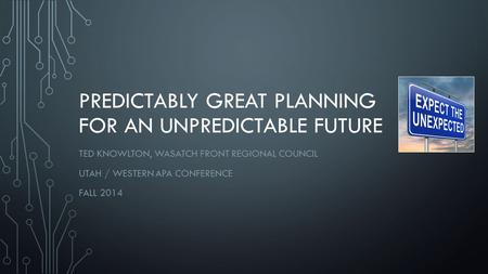 PREDICTABLY GREAT PLANNING FOR AN UNPREDICTABLE FUTURE TED KNOWLTON, WASATCH FRONT REGIONAL COUNCIL UTAH / WESTERN APA CONFERENCE FALL 2014.