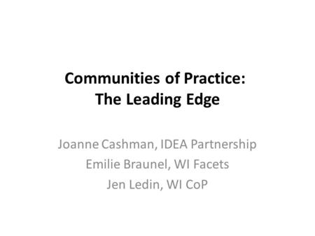 Communities of Practice: The Leading Edge Joanne Cashman, IDEA Partnership Emilie Braunel, WI Facets Jen Ledin, WI CoP.